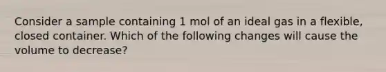 Consider a sample containing 1 mol of an ideal gas in a flexible, closed container. Which of the following changes will cause the volume to decrease?