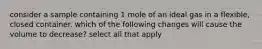 consider a sample containing 1 mole of an ideal gas in a flexible, closed container. which of the following changes will cause the volume to decrease? select all that apply