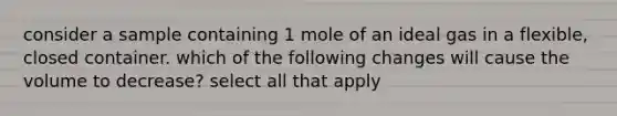 consider a sample containing 1 mole of an ideal gas in a flexible, closed container. which of the following changes will cause the volume to decrease? select all that apply