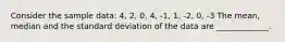 Consider the sample data: 4, 2, 0, 4, -1, 1, -2, 0, -3 The mean, median and the standard deviation of the data are _____________.