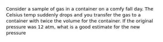 Consider a sample of gas in a container on a comfy fall day. The Celsius temp suddenly drops and you transfer the gas to a container with twice the volume for the container. If the original pressure was 12 atm, what is a good estimate for the new pressure