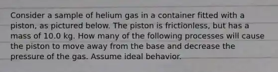 Consider a sample of helium gas in a container fitted with a piston, as pictured below. The piston is frictionless, but has a mass of 10.0 kg. How many of the following processes will cause the piston to move away from the base and decrease the pressure of the gas. Assume ideal behavior.