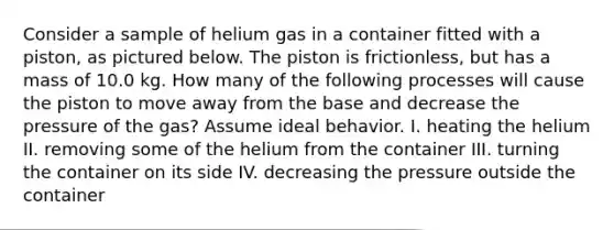 Consider a sample of helium gas in a container fitted with a piston, as pictured below. The piston is frictionless, but has a mass of 10.0 kg. How many of the following processes will cause the piston to move away from the base and decrease the pressure of the gas? Assume ideal behavior. I. heating the helium II. removing some of the helium from the container III. turning the container on its side IV. decreasing the pressure outside the container