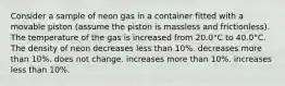 Consider a sample of neon gas in a container fitted with a movable piston (assume the piston is massless and frictionless). The temperature of the gas is increased from 20.0°C to 40.0°C. The density of neon decreases less than 10%. decreases more than 10%. does not change. increases more than 10%. increases less than 10%.