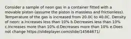 Consider a sample of neon gas in a container fitted with a movable piston (assume the piston is massless and frictionless). Temperature of the gas is increased from 20.0C to 40.0C. Density of neon: a.Increases less than 10% b.Decreases less than 10% c.Increases more than 10% d.Decreases more than 10% e.Does not change https://slideplayer.com/slide/14564671/