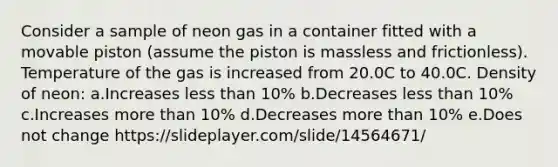 Consider a sample of neon gas in a container fitted with a movable piston (assume the piston is massless and frictionless). Temperature of the gas is increased from 20.0C to 40.0C. Density of neon: a.Increases <a href='https://www.questionai.com/knowledge/k7BtlYpAMX-less-than' class='anchor-knowledge'>less than</a> 10% b.Decreases less than 10% c.Increases <a href='https://www.questionai.com/knowledge/keWHlEPx42-more-than' class='anchor-knowledge'>more than</a> 10% d.Decreases more than 10% e.Does not change https://slideplayer.com/slide/14564671/