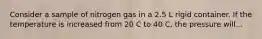 Consider a sample of nitrogen gas in a 2.5 L rigid container. If the temperature is increased from 20 C to 40 C, the pressure will...