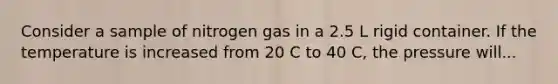 Consider a sample of nitrogen gas in a 2.5 L rigid container. If the temperature is increased from 20 C to 40 C, the pressure will...