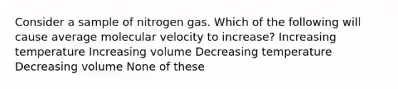 Consider a sample of nitrogen gas. Which of the following will cause average molecular velocity to increase? Increasing temperature Increasing volume Decreasing temperature Decreasing volume None of these