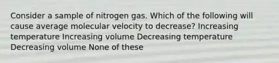 Consider a sample of nitrogen gas. Which of the following will cause average molecular velocity to decrease? Increasing temperature Increasing volume Decreasing temperature Decreasing volume None of these