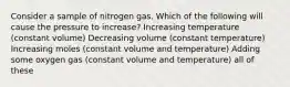 Consider a sample of nitrogen gas. Which of the following will cause the pressure to increase? Increasing temperature (constant volume) Decreasing volume (constant temperature) Increasing moles (constant volume and temperature) Adding some oxygen gas (constant volume and temperature) all of these