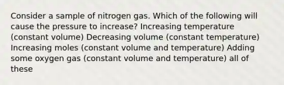 Consider a sample of nitrogen gas. Which of the following will cause the pressure to increase? Increasing temperature (constant volume) Decreasing volume (constant temperature) Increasing moles (constant volume and temperature) Adding some oxygen gas (constant volume and temperature) all of these