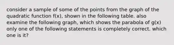 consider a sample of some of the points from the graph of the quadratic function f(x), shown in the following table. also examine the following graph, which shows the parabola of g(x) only one of the following statements is completely correct. which one is it?