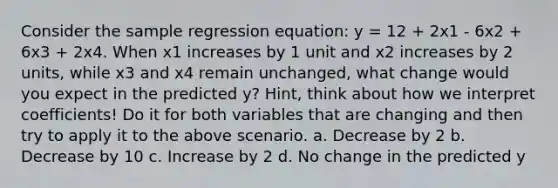 Consider the sample regression equation: y = 12 + 2x1 - 6x2 + 6x3 + 2x4. When x1 increases by 1 unit and x2 increases by 2 units, while x3 and x4 remain unchanged, what change would you expect in the predicted y? Hint, think about how we interpret coefficients! Do it for both variables that are changing and then try to apply it to the above scenario. a. Decrease by 2 b. Decrease by 10 c. Increase by 2 d. No change in the predicted y