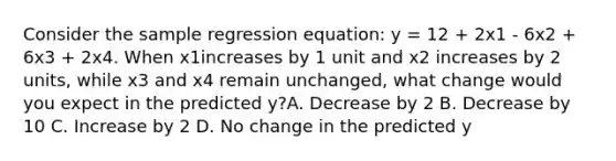 Consider the sample regression equation: y = 12 + 2x1 - 6x2 + 6x3 + 2x4. When x1increases by 1 unit and x2 increases by 2 units, while x3 and x4 remain unchanged, what change would you expect in the predicted y?A. Decrease by 2 B. Decrease by 10 C. Increase by 2 D. No change in the predicted y