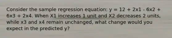 Consider the sample regression equation: y = 12 + 2x1 - 6x2 + 6x3 + 2x4. When X1 increases 1 unit and X2 decreases 2 units, while x3 and x4 remain unchanged, what change would you expect in the predicted y?