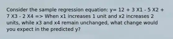 Consider the sample regression equation: y= 12 + 3 X1 - 5 X2 + 7 X3 - 2 X4 => When x1 increases 1 unit and x2 increases 2 units, while x3 and x4 remain unchanged, what change would you expect in the predicted y?