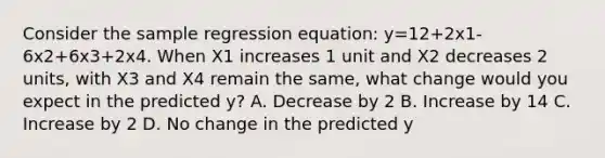 Consider the sample regression equation: y=12+2x1-6x2+6x3+2x4. When X1 increases 1 unit and X2 decreases 2 units, with X3 and X4 remain the same, what change would you expect in the predicted y? A. Decrease by 2 B. Increase by 14 C. Increase by 2 D. No change in the predicted y