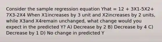 Consider the sample regression equation Yhat = 12 + 3X1-5X2+ 7X3-2X4 When X1increases by 3 unit and X2increases by 2 units, while X3and X4remain unchanged, what change would you expect in the predicted Y? A) Decrease by 2 B) Decrease by 4 C) Decrease by 1 D) No change in predicted Y