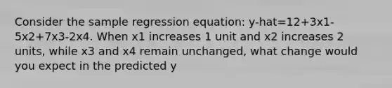 Consider the sample regression equation: y-hat=12+3x1-5x2+7x3-2x4. When x1 increases 1 unit and x2 increases 2 units, while x3 and x4 remain unchanged, what change would you expect in the predicted y