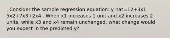 . Consider the sample regression equation: y-hat=12+3x1-5x2+7x3+2x4 . When x1 increases 1 unit and x2 increases 2 units, while x3 and x4 remain unchanged, what change would you expect in the predicted y?