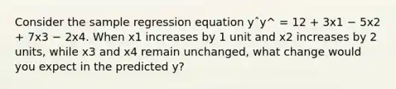 Consider the sample regression equation yˆy^ = 12 + 3x1 − 5x2 + 7x3 − 2x4. When x1 increases by 1 unit and x2 increases by 2 units, while x3 and x4 remain unchanged, what change would you expect in the predicted y?