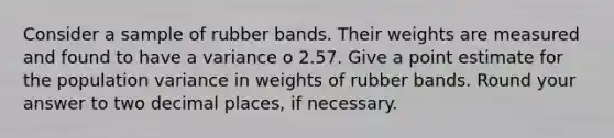 Consider a sample of rubber bands. Their weights are measured and found to have a variance o 2.57. Give a point estimate for the population variance in weights of rubber bands. Round your answer to two decimal places, if necessary.