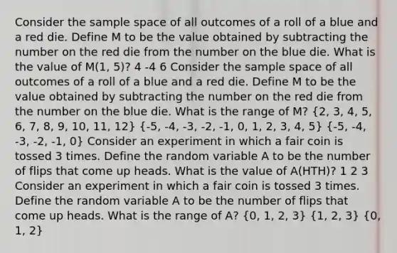 Consider the sample space of all outcomes of a roll of a blue and a red die. Define M to be the value obtained by subtracting the number on the red die from the number on the blue die. What is the value of M(1, 5)? 4 -4 6 Consider the sample space of all outcomes of a roll of a blue and a red die. Define M to be the value obtained by subtracting the number on the red die from the number on the blue die. What is the range of M? (2, 3, 4, 5, 6, 7, 8, 9, 10, 11, 12) (-5, -4, -3, -2, -1, 0, 1, 2, 3, 4, 5) (-5, -4, -3, -2, -1, 0) Consider an experiment in which a fair coin is tossed 3 times. Define the random variable A to be the number of flips that come up heads. What is the value of A(HTH)? 1 2 3 Consider an experiment in which a fair coin is tossed 3 times. Define the random variable A to be the number of flips that come up heads. What is the range of A? (0, 1, 2, 3) (1, 2, 3) (0, 1, 2)