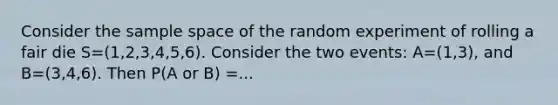 Consider the sample space of the random experiment of rolling a fair die S=(1,2,3,4,5,6). Consider the two events: A=(1,3), and B=(3,4,6). Then P(A or B) =...