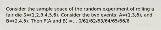 Consider the sample space of the random experiment of rolling a fair die S=(1,2,3,4,5,6). Consider the two events: A=(1,3,6), and B=(2,4,5). Then P(A and B) =... 0/61/62/63/64/65/66/6