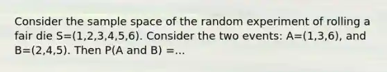 Consider the sample space of the random experiment of rolling a fair die S=(1,2,3,4,5,6). Consider the two events: A=(1,3,6), and B=(2,4,5). Then P(A and B) =...