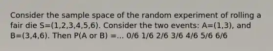 Consider the sample space of the random experiment of rolling a fair die S=(1,2,3,4,5,6). Consider the two events: A=(1,3), and B=(3,4,6). Then P(A or B) =... 0/6 1/6 2/6 3/6 4/6 5/6 6/6