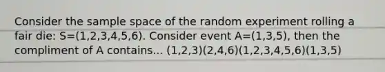 Consider the sample space of the random experiment rolling a fair die: S=(1,2,3,4,5,6). Consider event A=(1,3,5), then the compliment of A contains... (1,2,3)(2,4,6)(1,2,3,4,5,6)(1,3,5)