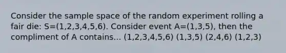 Consider the sample space of the random experiment rolling a fair die: S=(1,2,3,4,5,6). Consider event A=(1,3,5), then the compliment of A contains... (1,2,3,4,5,6) (1,3,5) (2,4,6) (1,2,3)