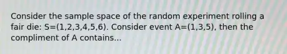 Consider the <a href='https://www.questionai.com/knowledge/k4oB79IcE3-sample-space' class='anchor-knowledge'>sample space</a> of the random experiment rolling a fair die: S=(1,2,3,4,5,6). Consider event A=(1,3,5), then the compliment of A contains...