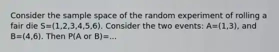 Consider the <a href='https://www.questionai.com/knowledge/k4oB79IcE3-sample-space' class='anchor-knowledge'>sample space</a> of the random experiment of rolling a fair die S=(1,2,3,4,5,6). Consider the two events: A=(1,3), and B=(4,6). Then P(A or B)=...