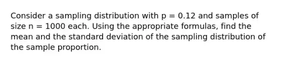 Consider a sampling distribution with p = 0.12 and samples of size n = 1000 each. Using the appropriate​ formulas, find the mean and the <a href='https://www.questionai.com/knowledge/kqGUr1Cldy-standard-deviation' class='anchor-knowledge'>standard deviation</a> of the sampling distribution of the sample proportion.