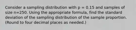 Consider a sampling distribution with p = 0.15 and samples of size n=250. Using the appropriate formula, find the standard deviation of the sampling distribution of the sample proportion. (Round to four decimal places as needed.)