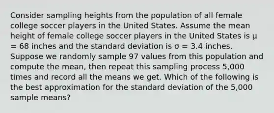 Consider sampling heights from the population of all female college soccer players in the United States. Assume the mean height of female college soccer players in the United States is μ = 68 inches and the standard deviation is σ = 3.4 inches. Suppose we randomly sample 97 values from this population and compute the mean, then repeat this sampling process 5,000 times and record all the means we get. Which of the following is the best approximation for the standard deviation of the 5,000 sample means?