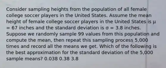 Consider sampling heights from the population of all female college soccer players in the United States. Assume the mean height of female college soccer players in the United States is μ = 67 inches and the standard deviation is σ = 3.8 inches. Suppose we randomly sample 99 values from this population and compute the mean, then repeat this sampling process 5,000 times and record all the means we get. Which of the following is the best approximation for the standard deviation of the 5,000 sample means? 0.038 0.38 3.8