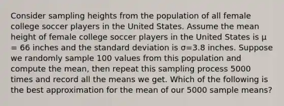 Consider sampling heights from the population of all female college soccer players in the United States. Assume the mean height of female college soccer players in the United States is μ = 66 inches and the standard deviation is σ=3.8 inches. Suppose we randomly sample 100 values from this population and compute the mean, then repeat this sampling process 5000 times and record all the means we get. Which of the following is the best approximation for the mean of our 5000 sample means?