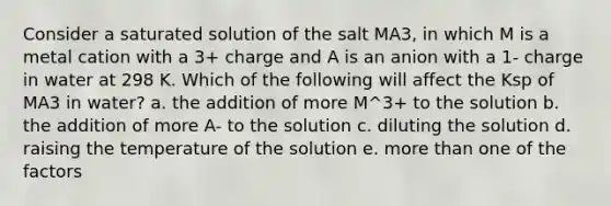 Consider a saturated solution of the salt MA3, in which M is a metal cation with a 3+ charge and A is an anion with a 1- charge in water at 298 K. Which of the following will affect the Ksp of MA3 in water? a. the addition of more M^3+ to the solution b. the addition of more A- to the solution c. diluting the solution d. raising the temperature of the solution e. more than one of the factors