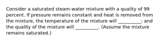 Consider a saturated steam-water mixture with a quality of 99 percent. If pressure remains constant and heat is removed from the mixture, the temperature of the mixture will __________; and the quality of the mixture will __________. (Assume the mixture remains saturated.)