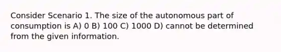 Consider Scenario 1. The size of the autonomous part of consumption is A) 0 B) 100 C) 1000 D) cannot be determined from the given information.