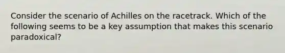 Consider the scenario of Achilles on the racetrack. Which of the following seems to be a key assumption that makes this scenario paradoxical?