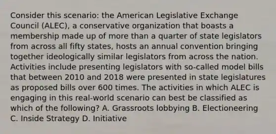 Consider this scenario: the American Legislative Exchange Council (ALEC), a conservative organization that boasts a membership made up of more than a quarter of state legislators from across all fifty states, hosts an annual convention bringing together ideologically similar legislators from across the nation. Activities include presenting legislators with so-called model bills that between 2010 and 2018 were presented in state legislatures as proposed bills over 600 times. The activities in which ALEC is engaging in this real-world scenario can best be classified as which of the following? A. Grassroots lobbying B. Electioneering C. Inside Strategy D. Initiative