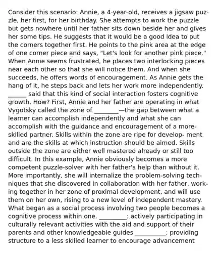 Consider this scenario: Annie, a 4-year-old, receives a jigsaw puz- zle, her first, for her birthday. She attempts to work the puzzle but gets nowhere until her father sits down beside her and gives her some tips. He suggests that it would be a good idea to put the corners together first. He points to the pink area at the edge of one corner piece and says, "Let's look for another pink piece." When Annie seems frustrated, he places two interlocking pieces near each other so that she will notice them. And when she succeeds, he offers words of encouragement. As Annie gets the hang of it, he steps back and lets her work more independently. ______ said that this kind of social interaction fosters cognitive growth. How? First, Annie and her father are operating in what Vygotsky called the zone of ________—the gap between what a learner can accomplish independently and what she can accomplish with the guidance and encouragement of a more-skilled partner. Skills within the zone are ripe for develop- ment and are the skills at which instruction should be aimed. Skills outside the zone are either well mastered already or still too difficult. In this example, Annie obviously becomes a more competent puzzle-solver with her father's help than without it. More importantly, she will internalize the problem-solving tech- niques that she discovered in collaboration with her father, work- ing together in her zone of proximal development, and will use them on her own, rising to a new level of independent mastery. What began as a social process involving two people becomes a cognitive process within one. _________: actively participating in culturally relevant activities with the aid and support of their parents and other knowledgeable guides __________: providing structure to a less skilled learner to encourage advancement