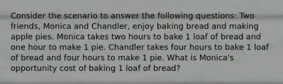 Consider the scenario to answer the following questions: Two friends, Monica and Chandler, enjoy baking bread and making apple pies. Monica takes two hours to bake 1 loaf of bread and one hour to make 1 pie. Chandler takes four hours to bake 1 loaf of bread and four hours to make 1 pie. What is Monica's opportunity cost of baking 1 loaf of bread?