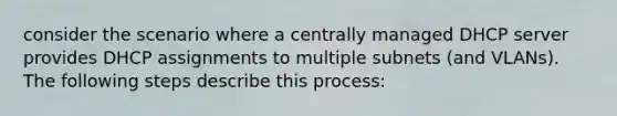 consider the scenario where a centrally managed DHCP server provides DHCP assignments to multiple subnets (and VLANs). The following steps describe this process: