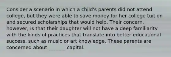 Consider a scenario in which a child's parents did not attend college, but they were able to save money for her college tuition and secured scholarships that would help. Their concern, however, is that their daughter will not have a deep familiarity with the kinds of practices that translate into better educational success, such as music or art knowledge. These parents are concerned about _______ capital.